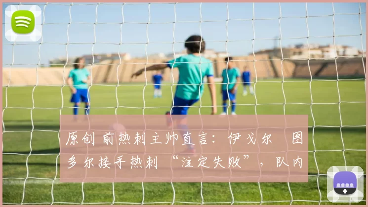 原创 前热刺主帅直言:伊戈尔・图多尔接手热刺 “注定失败”,队内氛围 “ toxic 至极”