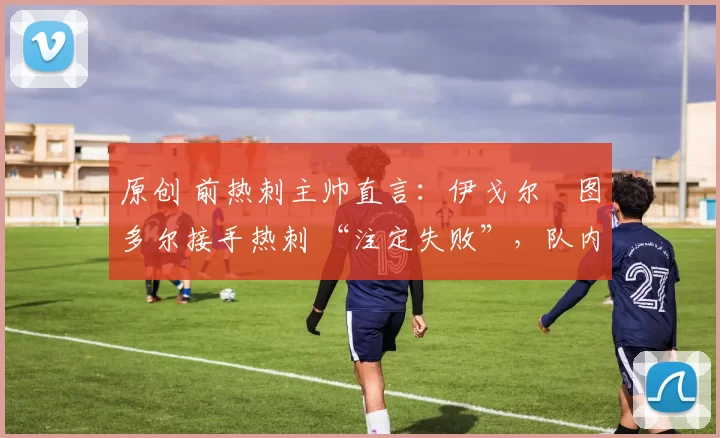 原创 前热刺主帅直言:伊戈尔・图多尔接手热刺 “注定失败”,队内氛围 “ toxic 至极”