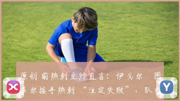 原创 前热刺主帅直言:伊戈尔・图多尔接手热刺 “注定失败”,队内氛围 “ toxic 至极”