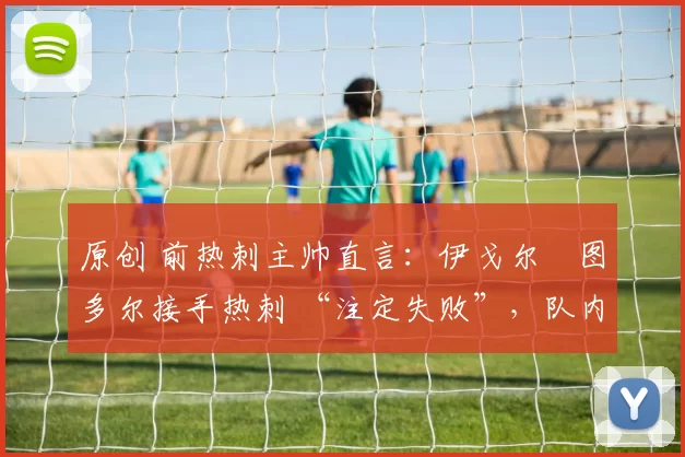 原创 前热刺主帅直言:伊戈尔・图多尔接手热刺 “注定失败”,队内氛围 “ toxic 至极”