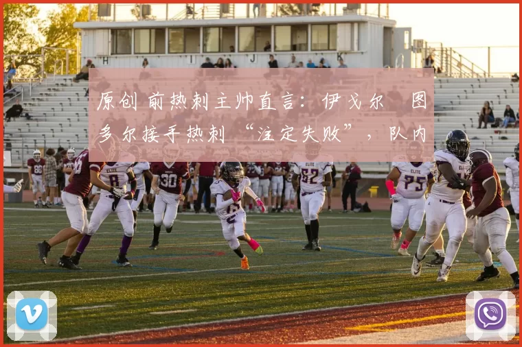 原创 前热刺主帅直言:伊戈尔・图多尔接手热刺 “注定失败”,队内氛围 “ toxic 至极”