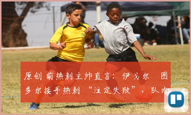 原创 前热刺主帅直言:伊戈尔・图多尔接手热刺 “注定失败”,队内氛围 “ toxic 至极”