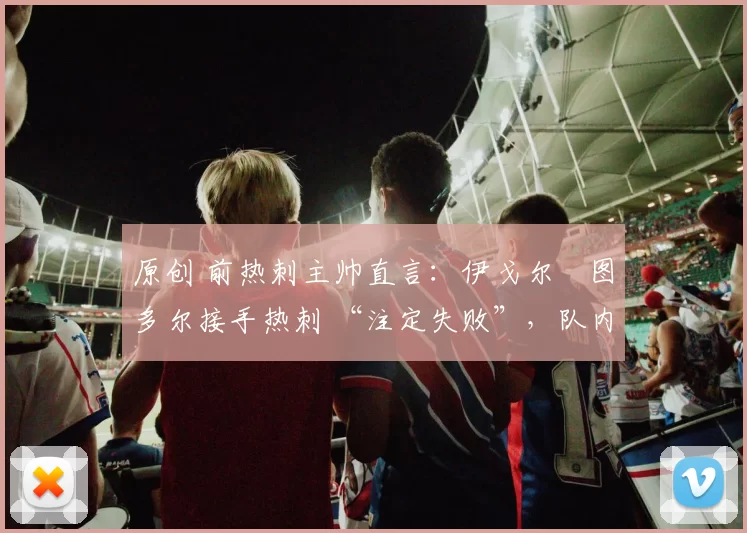 原创 前热刺主帅直言:伊戈尔・图多尔接手热刺 “注定失败”,队内氛围 “ toxic 至极”