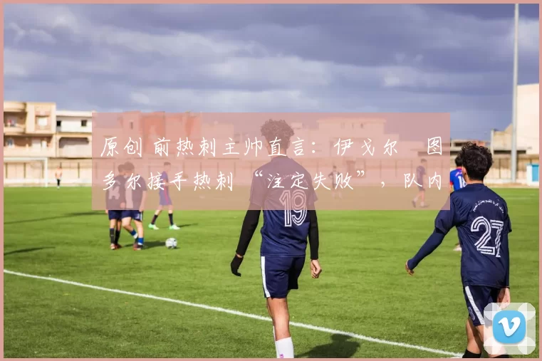 原创 前热刺主帅直言:伊戈尔・图多尔接手热刺 “注定失败”,队内氛围 “ toxic 至极”