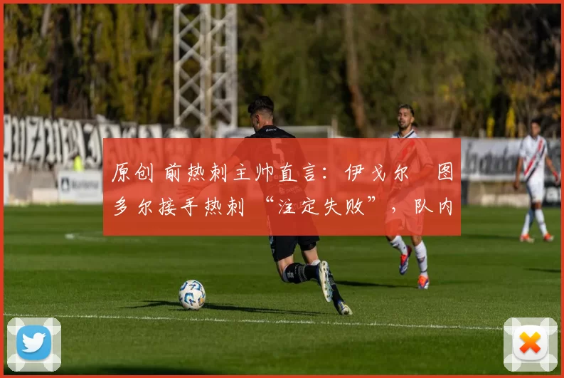 原创 前热刺主帅直言：伊戈尔・图多尔接手热刺 “注定失败”，队内氛围 “ toxic 至极”