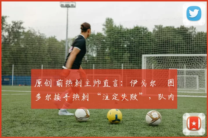 原创 前热刺主帅直言:伊戈尔・图多尔接手热刺 “注定失败”,队内氛围 “ toxic 至极”