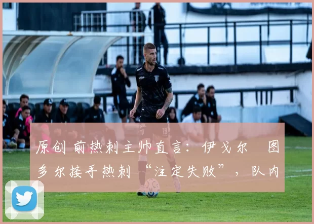 原创 前热刺主帅直言:伊戈尔・图多尔接手热刺 “注定失败”,队内氛围 “ toxic 至极”