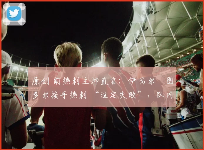 原创 前热刺主帅直言:伊戈尔・图多尔接手热刺 “注定失败”,队内氛围 “ toxic 至极”