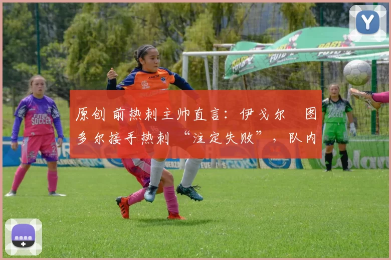 原创 前热刺主帅直言:伊戈尔・图多尔接手热刺 “注定失败”,队内氛围 “ toxic 至极”