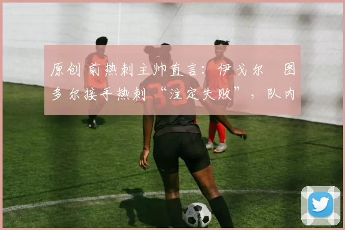 原创 前热刺主帅直言:伊戈尔・图多尔接手热刺 “注定失败”,队内氛围 “ toxic 至极”