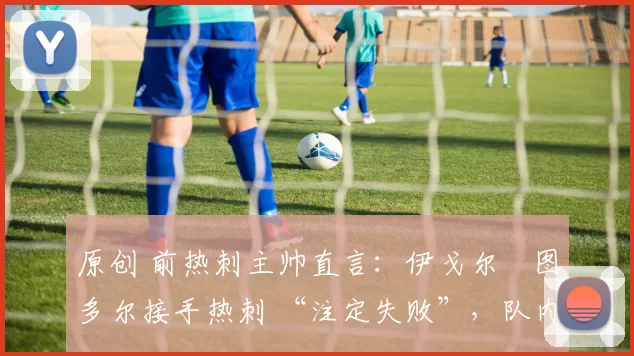 原创 前热刺主帅直言:伊戈尔・图多尔接手热刺 “注定失败”,队内氛围 “ toxic 至极”