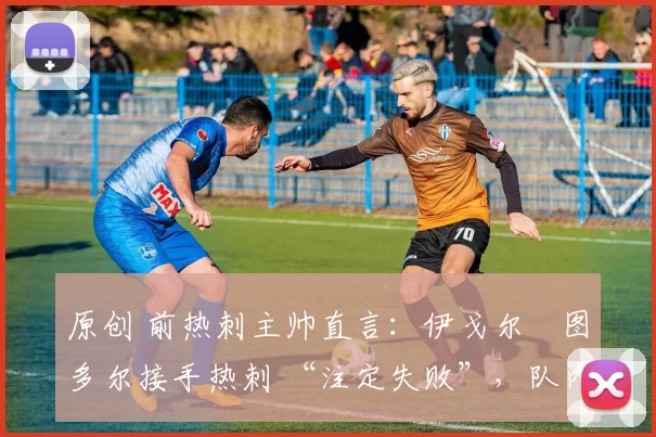 原创 前热刺主帅直言：伊戈尔・图多尔接手热刺 “注定失败”，队内氛围 “ toxic 至极”