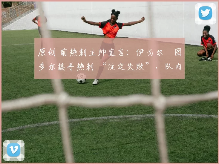 原创 前热刺主帅直言:伊戈尔・图多尔接手热刺 “注定失败”,队内氛围 “ toxic 至极”