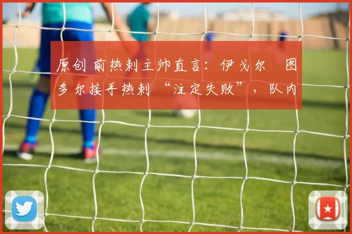 原创 前热刺主帅直言:伊戈尔・图多尔接手热刺 “注定失败”,队内氛围 “ toxic 至极”