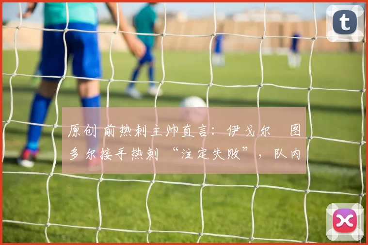 原创 前热刺主帅直言:伊戈尔・图多尔接手热刺 “注定失败”,队内氛围 “ toxic 至极”