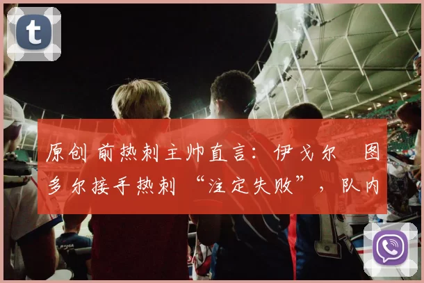 原创 前热刺主帅直言：伊戈尔・图多尔接手热刺 “注定失败”，队内氛围 “ toxic 至极”