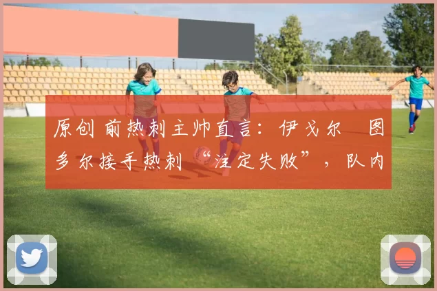 原创 前热刺主帅直言:伊戈尔・图多尔接手热刺 “注定失败”,队内氛围 “ toxic 至极”