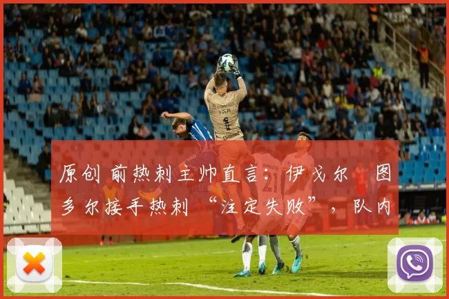 原创 前热刺主帅直言:伊戈尔・图多尔接手热刺 “注定失败”,队内氛围 “ toxic 至极”