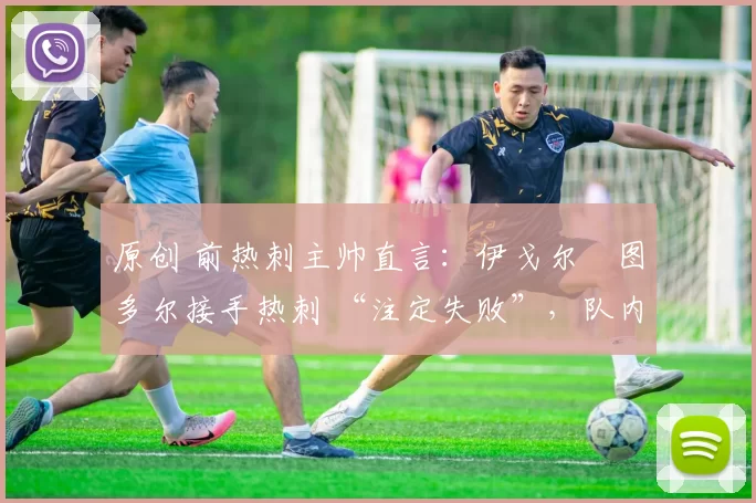 原创 前热刺主帅直言:伊戈尔・图多尔接手热刺 “注定失败”,队内氛围 “ toxic 至极”