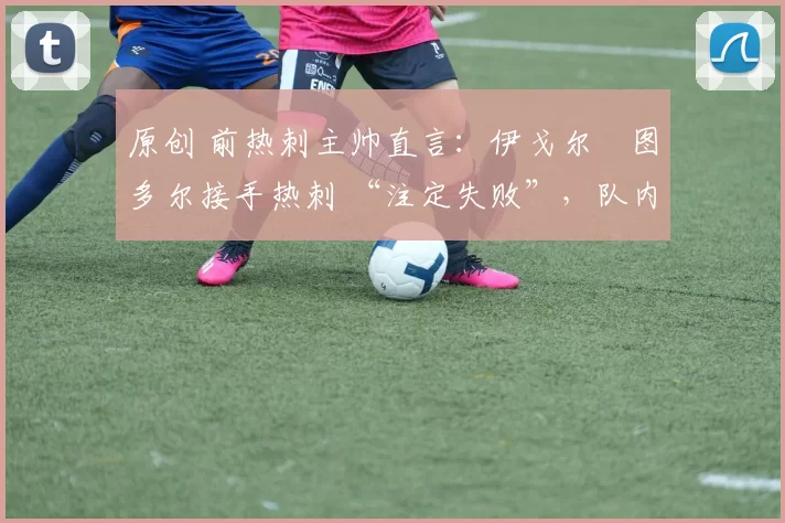 原创 前热刺主帅直言:伊戈尔・图多尔接手热刺 “注定失败”,队内氛围 “ toxic 至极”