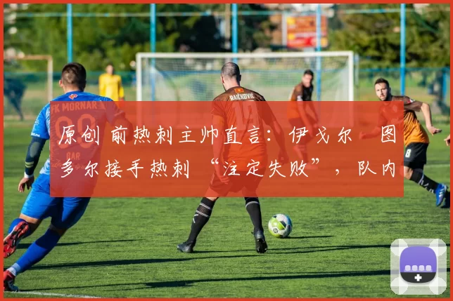 原创 前热刺主帅直言:伊戈尔・图多尔接手热刺 “注定失败”,队内氛围 “ toxic 至极”