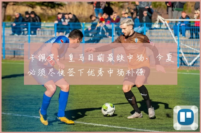 卡佩罗：皇马目前最缺中场，今夏必须尽快签下优秀中场补强