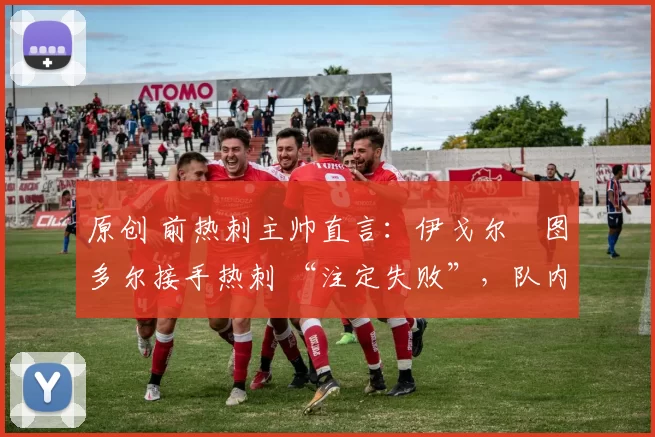 原创 前热刺主帅直言:伊戈尔・图多尔接手热刺 “注定失败”,队内氛围 “ toxic 至极”