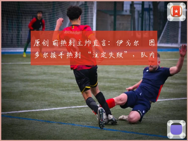 原创 前热刺主帅直言:伊戈尔・图多尔接手热刺 “注定失败”,队内氛围 “ toxic 至极”