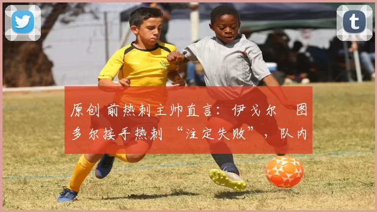 原创 前热刺主帅直言:伊戈尔・图多尔接手热刺 “注定失败”,队内氛围 “ toxic 至极”