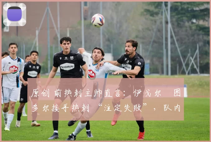 原创 前热刺主帅直言：伊戈尔・图多尔接手热刺 “注定失败”，队内氛围 “ toxic 至极”