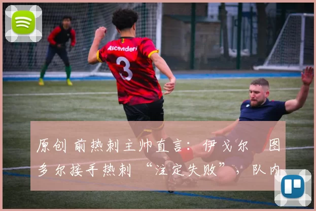 原创 前热刺主帅直言:伊戈尔・图多尔接手热刺 “注定失败”,队内氛围 “ toxic 至极”