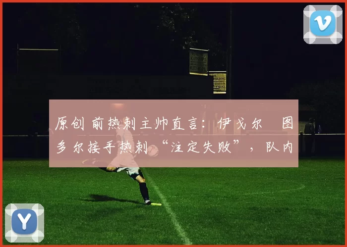 原创 前热刺主帅直言:伊戈尔・图多尔接手热刺 “注定失败”,队内氛围 “ toxic 至极”