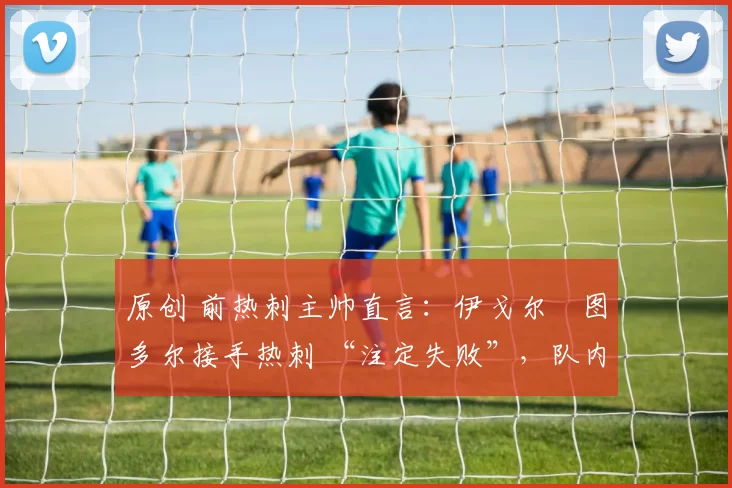 原创 前热刺主帅直言：伊戈尔・图多尔接手热刺 “注定失败”，队内氛围 “ toxic 至极”