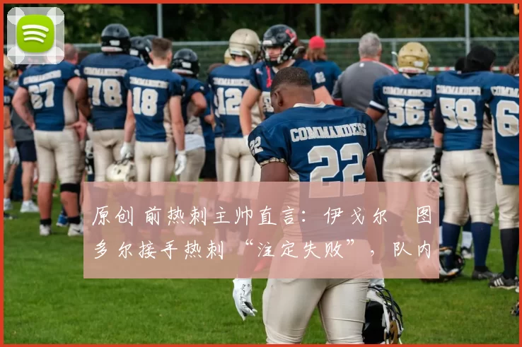原创 前热刺主帅直言:伊戈尔・图多尔接手热刺 “注定失败”,队内氛围 “ toxic 至极”