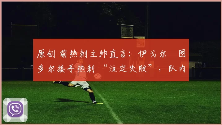 原创 前热刺主帅直言:伊戈尔・图多尔接手热刺 “注定失败”,队内氛围 “ toxic 至极”