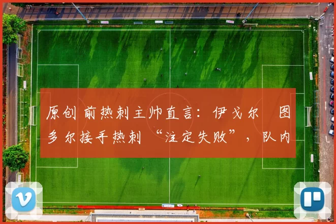 原创 前热刺主帅直言:伊戈尔・图多尔接手热刺 “注定失败”,队内氛围 “ toxic 至极”