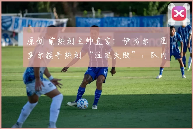 原创 前热刺主帅直言:伊戈尔・图多尔接手热刺 “注定失败”,队内氛围 “ toxic 至极”