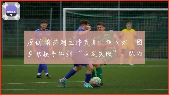 原创 前热刺主帅直言:伊戈尔・图多尔接手热刺 “注定失败”,队内氛围 “ toxic 至极”