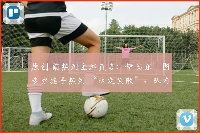 原创 前热刺主帅直言:伊戈尔・图多尔接手热刺 “注定失败”,队内氛围 “ toxic 至极”