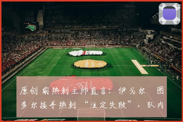 原创 前热刺主帅直言:伊戈尔・图多尔接手热刺 “注定失败”,队内氛围 “ toxic 至极”