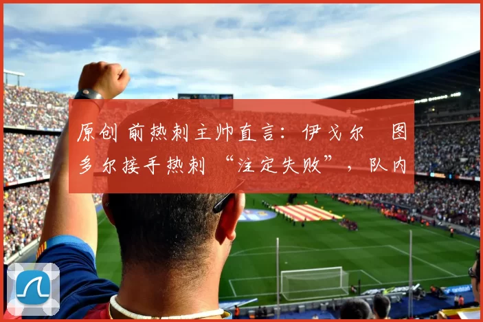原创 前热刺主帅直言:伊戈尔・图多尔接手热刺 “注定失败”,队内氛围 “ toxic 至极”