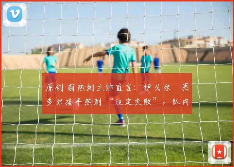 原创 前热刺主帅直言:伊戈尔・图多尔接手热刺 “注定失败”,队内氛围 “ toxic 至极”