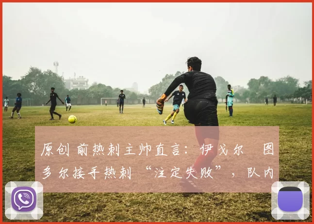 原创 前热刺主帅直言：伊戈尔・图多尔接手热刺 “注定失败”，队内氛围 “ toxic 至极”