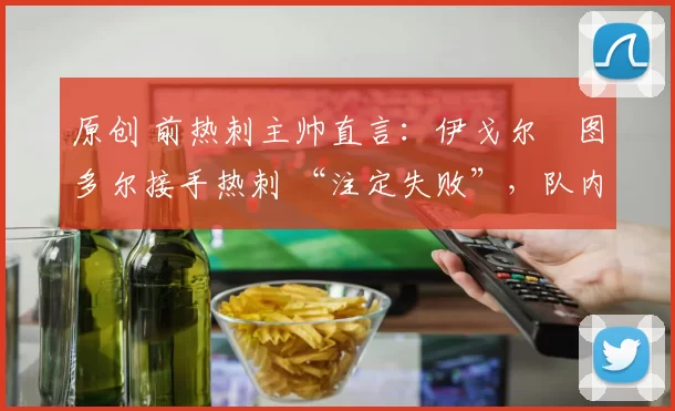 原创 前热刺主帅直言：伊戈尔・图多尔接手热刺 “注定失败”，队内氛围 “ toxic 至极”