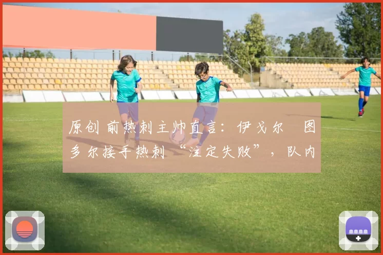 原创 前热刺主帅直言：伊戈尔・图多尔接手热刺 “注定失败”，队内氛围 “ toxic 至极”