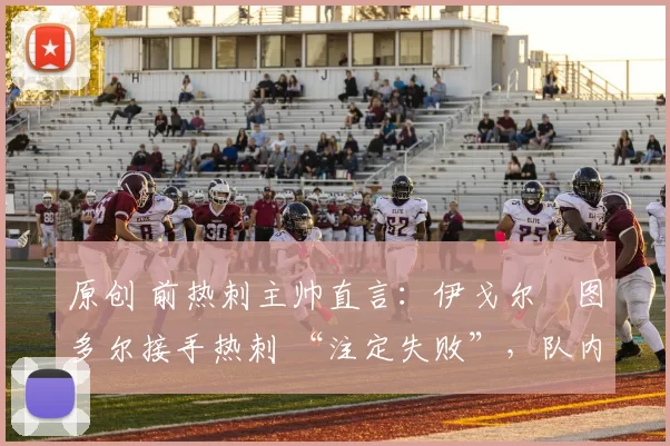 原创 前热刺主帅直言:伊戈尔・图多尔接手热刺 “注定失败”,队内氛围 “ toxic 至极”