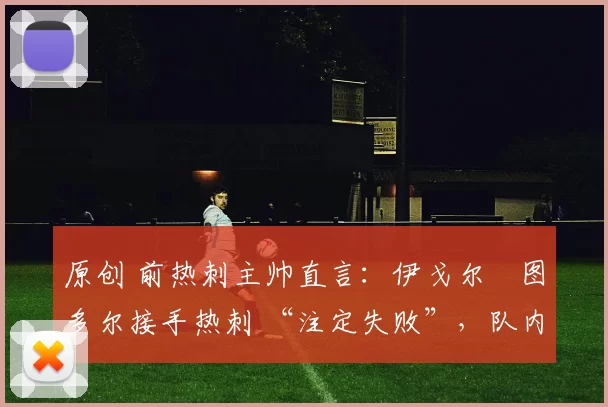 原创 前热刺主帅直言:伊戈尔・图多尔接手热刺 “注定失败”,队内氛围 “ toxic 至极”