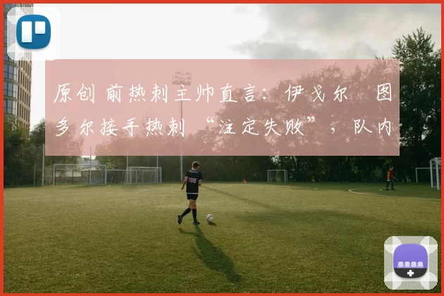 原创 前热刺主帅直言:伊戈尔・图多尔接手热刺 “注定失败”,队内氛围 “ toxic 至极”