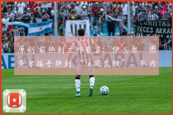 原创 前热刺主帅直言:伊戈尔・图多尔接手热刺 “注定失败”,队内氛围 “ toxic 至极”