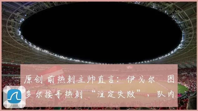 原创 前热刺主帅直言：伊戈尔・图多尔接手热刺 “注定失败”，队内氛围 “ toxic 至极”